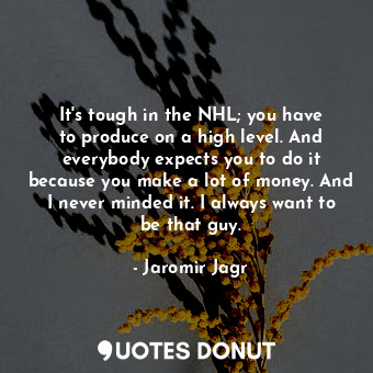 It&#39;s tough in the NHL; you have to produce on a high level. And everybody expects you to do it because you make a lot of money. And I never minded it. I always want to be that guy.