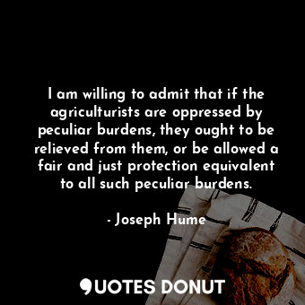  I am willing to admit that if the agriculturists are oppressed by peculiar burde... - Joseph Hume - Quotes Donut