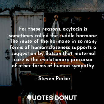 For these reasons, oxytocin is sometimes called the cuddle hormone. The reuse of the hormone in so many forms of human closeness supports a suggestion by Batson that maternal care is the evolutionary precursor of other forms of human sympathy.
