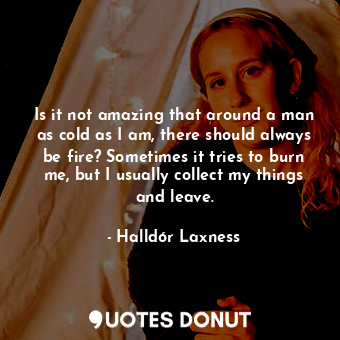 Is it not amazing that around a man as cold as I am, there should always be fire? Sometimes it tries to burn me, but I usually collect my things and leave.