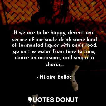 If we are to be happy, decent and secure of our souls: drink some kind of fermented liquor with one's food; go on the water from time to time; dance on occasions, and sing in a chorus...