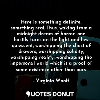 Here is something definite, something real. Thus, waking from a midnight dream of horror, one hastily turns on the light and lies quiescent, worshipping the chest of drawers, worshipping solidity, worshipping reality, worshipping the impersonal world which is a proof of some existence other than ours.