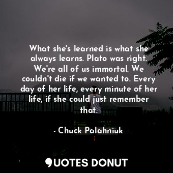What she's learned is what she always learns. Plato was right. We're all of us immortal. We couldn't die if we wanted to. Every day of her life, every minute of her life, if she could just remember that.