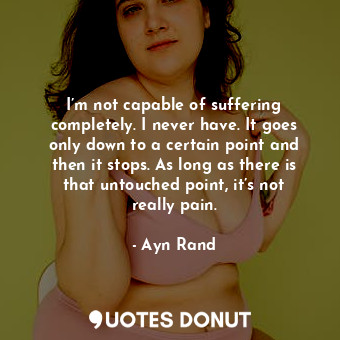 I’m not capable of suffering completely. I never have. It goes only down to a certain point and then it stops. As long as there is that untouched point, it’s not really pain.