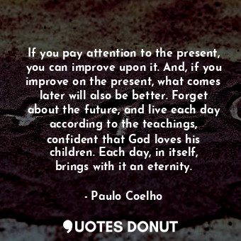 If you pay attention to the present, you can improve upon it. And, if you improve on the present, what comes later will also be better. Forget about the future, and live each day according to the teachings, confident that God loves his children. Each day, in itself, brings with it an eternity.