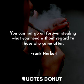 You can not go on forever stealing what you need without regard to those who come after.