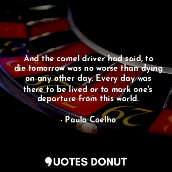 And the camel driver had said, to die tomorrow was no worse than dying on any other day. Every day was there to be lived or to mark one's departure from this world.