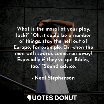 What is the moral of your play, Jack?” “Oh, it could be a number of things: stay the hell out of Europe, for example. Or: when the men with swords come, run away! Especially if they’ve got Bibles, too.” “Sound advice.