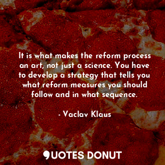It is what makes the reform process an art, not just a science. You have to develop a strategy that tells you what reform measures you should follow and in what sequence.