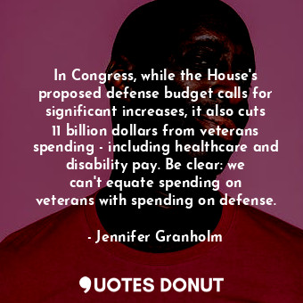 In Congress, while the House&#39;s proposed defense budget calls for significant increases, it also cuts 11 billion dollars from veterans spending - including healthcare and disability pay. Be clear: we can&#39;t equate spending on veterans with spending on defense.