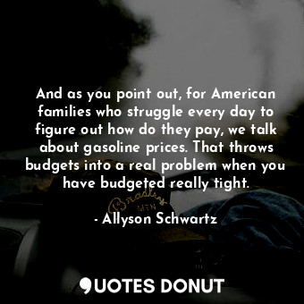 And as you point out, for American families who struggle every day to figure out how do they pay, we talk about gasoline prices. That throws budgets into a real problem when you have budgeted really tight.