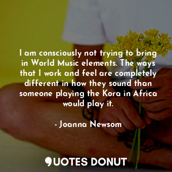 I am consciously not trying to bring in World Music elements. The ways that I work and feel are completely different in how they sound than someone playing the Kora in Africa would play it.