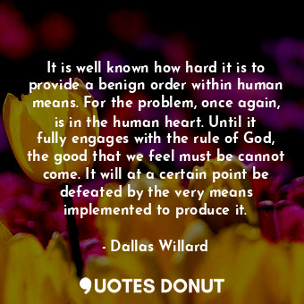 It is well known how hard it is to provide a benign order within human means. For the problem, once again, is in the human heart. Until it fully engages with the rule of God, the good that we feel must be cannot come. It will at a certain point be defeated by the very means implemented to produce it.