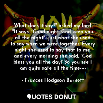 What does it say?" asked my lord. "It says, `Good-night, God keep you all the night!'--just what she used to say when we were together. Every night she used to say that to me, and every morning she said, `God bless you all the day!' So you see I am quite safe all the time----