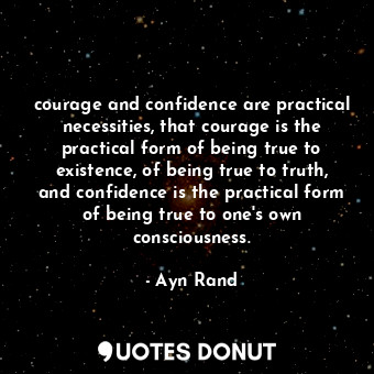 courage and confidence are practical necessities, that courage is the practical form of being true to existence, of being true to truth, and confidence is the practical form of being true to one's own consciousness.