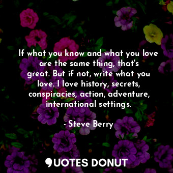 If what you know and what you love are the same thing, that&#39;s great. But if not, write what you love. I love history, secrets, conspiracies, action, adventure, international settings.