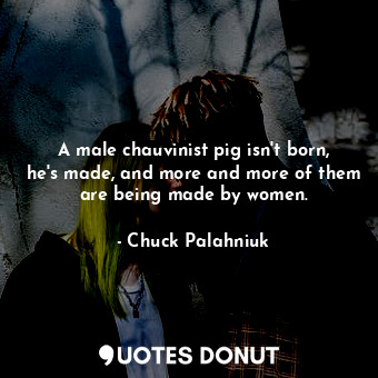 A male chauvinist pig isn't born, he's made, and more and more of them are being made by women.