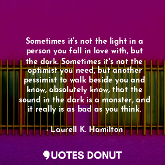 Sometimes it's not the light in a person you fall in love with, but the dark. Sometimes it's not the optimist you need, but another pessimist to walk beside you and know, absolutely know, that the sound in the dark is a monster, and it really is as bad as you think.