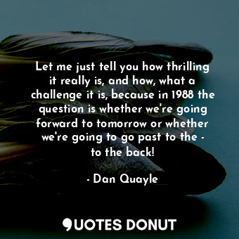 Let me just tell you how thrilling it really is, and how, what a challenge it is, because in 1988 the question is whether we&#39;re going forward to tomorrow or whether we&#39;re going to go past to the - to the back!