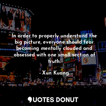 In order to properly understand the big picture, everyone should fear becoming mentally clouded and obsessed with one small section of truth.