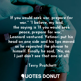 If you would seek war, prepare for war.’” “I believe, my lord, the saying is ‘If you would seek peace, prepare for war,’” Leonard ventured. Vetinari put his head on one side and his lips moved as he repeated the phrase to himself. Finally he said, “No, no. I just don’t see that one at all.