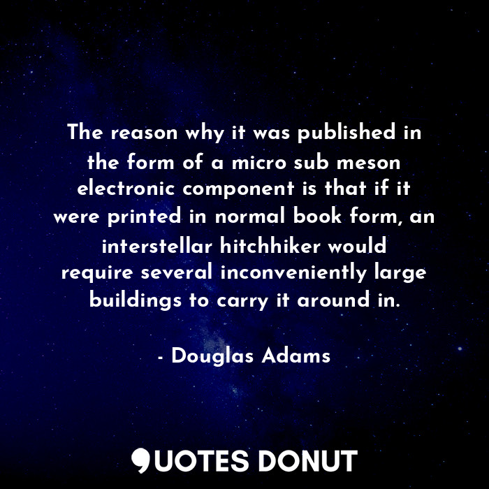 The reason why it was published in the form of a micro sub meson electronic component is that if it were printed in normal book form, an interstellar hitchhiker would require several inconveniently large buildings to carry it around in.