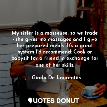 My sister is a masseuse, so we trade - she gives me massages and I give her prepared meals. It&#39;s a great system I&#39;d recommend: Cook or babysit for a friend in exchange for one of her skills.