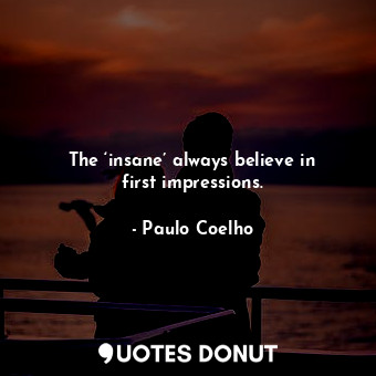 The ‘insane’ always believe in first impressions.