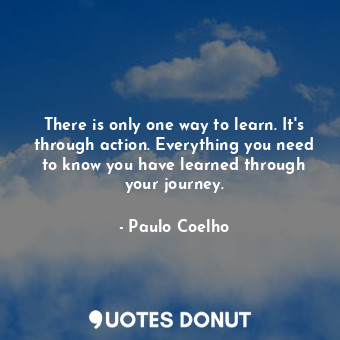 There is only one way to learn. It's through action. Everything you need to know you have learned through your journey.