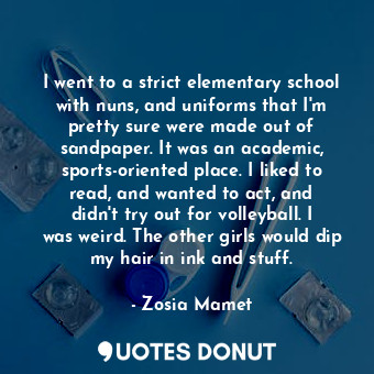 I went to a strict elementary school with nuns, and uniforms that I&#39;m pretty sure were made out of sandpaper. It was an academic, sports-oriented place. I liked to read, and wanted to act, and didn&#39;t try out for volleyball. I was weird. The other girls would dip my hair in ink and stuff.