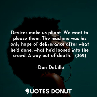 Devices make us pliant. We want to please them. The machine was his only hope of deliverance after what he'd done, what he'd loosed into the crowd. A way out of death. - (362)