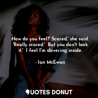  How do you feel?' Scared,' she said. 'Really scared.'  But you don't look it.'  ... - Ian McEwan - Quotes Donut