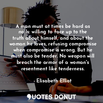 A man must at times be hard as nails: willing to face up to the truth about himself, and about the woman he loves, refusing compromise when compromise is wrong. But he must also be tender. No weapon will breach the armor of a woman's resentment like tenderness.