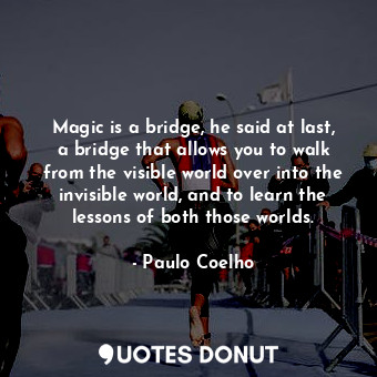 Magic is a bridge, he said at last, a bridge that allows you to walk from the visible world over into the invisible world, and to learn the lessons of both those worlds.