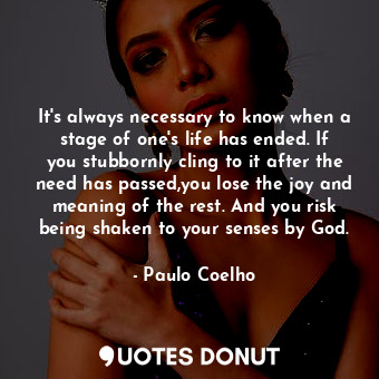 It's always necessary to know when a stage of one's life has ended. If you stubbornly cling to it after the need has passed,you lose the joy and meaning of the rest. And you risk being shaken to your senses by God.