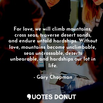 For love, we will climb mountains, cross seas, traverse desert sands, and endure untold hardships. Without love, mountains become unclimbable, seas uncrossable, deserts unbearable, and hardships our lot in life.