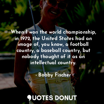 When I won the world championship, in 1972, the United States had an image of, you know, a football country, a baseball country, but nobody thought of it as an intellectual country.