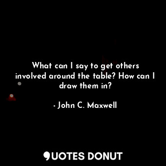  What can I say to get others involved around the table? How can I draw them in?... - John C. Maxwell - Quotes Donut