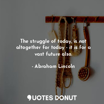 The struggle of today, is not altogether for today - it is for a vast future also.