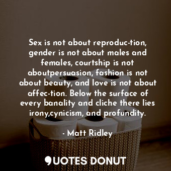 Sex is not about reproduc-tion, gender is not about males and females, courtship is not aboutpersuasion, fashion is not about beauty, and love is not about affec-tion. Below the surface of every banality and cliche there lies irony,cynicism, and profundity.