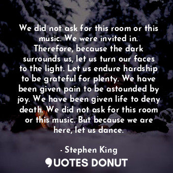 We did not ask for this room or this music. We were invited in. Therefore, because the dark surrounds us, let us turn our faces to the light. Let us endure hardship to be grateful for plenty. We have been given pain to be astounded by joy. We have been given life to deny death. We did not ask for this room or this music. But because we are here, let us dance.