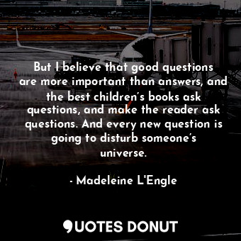  But I believe that good questions are more important than answers, and the best ... - Madeleine L&#039;Engle - Quotes Donut