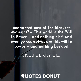 undaunted men of the blackest midnight? — This world is the Will to Power — and nothing else! And even ye yourselves are this will to power — and nothing besides!