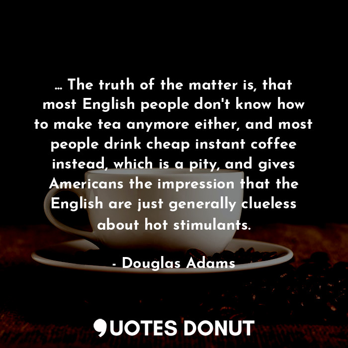 ... The truth of the matter is, that most English people don't know how to make tea anymore either, and most people drink cheap instant coffee instead, which is a pity, and gives Americans the impression that the English are just generally clueless about hot stimulants.