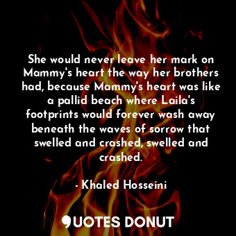 She would never leave her mark on Mammy's heart the way her brothers had, because Mammy's heart was like a pallid beach where Laila's footprints would forever wash away beneath the waves of sorrow that swelled and crashed, swelled and crashed.
