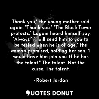 Thank you," the young mother said again. "Thank you." "The Black Tower protects," Logain heard himself say. "Always." "I will send him to you to be tested when he is of age," the woman promised, holding her son. "I would have him join you, if he has the talent." The talent. Not the curse. The talent.