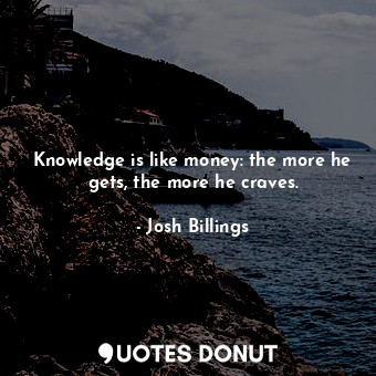 Knowledge is like money: the more he gets, the more he craves.