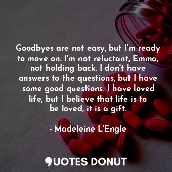 Goodbyes are not easy, but I'm ready to move on. I'm not reluctant, Emma, not holding back. I don't have answers to the questions, but I have some good questions. I have loved life, but I believe that life is to be loved, it is a gift.