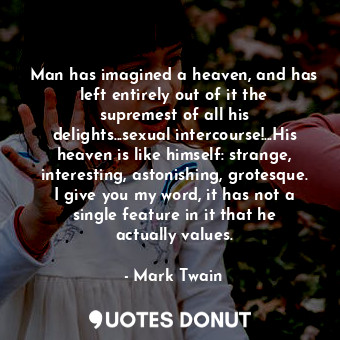 Man has imagined a heaven, and has left entirely out of it the supremest of all his delights...sexual intercourse!...His heaven is like himself: strange, interesting, astonishing, grotesque. I give you my word, it has not a single feature in it that he actually values.