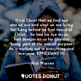 It’s in Christ that we find out who we are and what we are living for. Long before we first heard of Christ, … he had his eye on us, had designs on us for glorious living, part of the overall purpose he is working out in everything and everyone. EPHESIANS 1:11